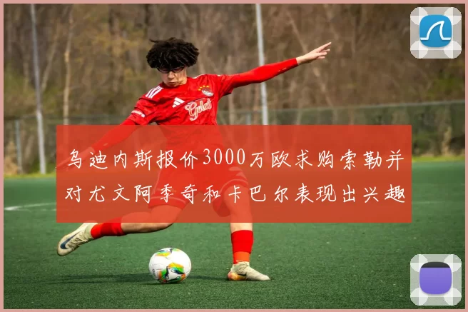 乌迪内斯报价3000万欧求购索勒并对尤文阿季奇和卡巴尔表现出兴趣