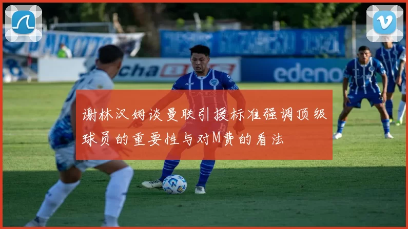 谢林汉姆谈曼联引援标准强调顶级球员的重要性与对M费的看法