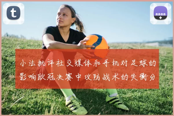 小法批评社交媒体和手机对足球的影响欧冠决赛中攻防战术的失衡分析