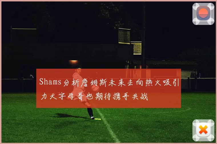 Shams分析詹姆斯未来去向热火吸引力大字母哥也期待携手共战