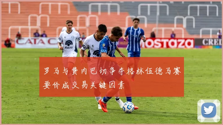 罗马与费内巴切争夺格林伍德马赛要价成交易关键因素