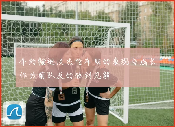 乔约翰逊谈杰伦布朗的表现与成长作为前队友的独到见解