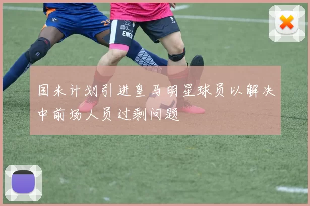 国米计划引进皇马明星球员以解决中前场人员过剩问题